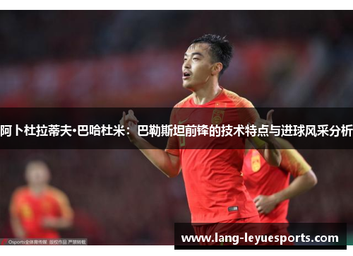 阿卜杜拉蒂夫·巴哈杜米：巴勒斯坦前锋的技术特点与进球风采分析