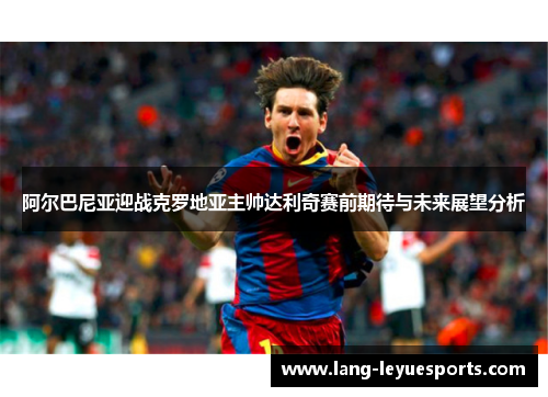 阿尔巴尼亚迎战克罗地亚主帅达利奇赛前期待与未来展望分析