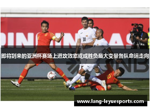 即将到来的亚洲杯赛场上进攻效率或成胜负最大变量各队命运走向