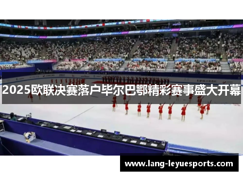 2025欧联决赛落户毕尔巴鄂精彩赛事盛大开幕