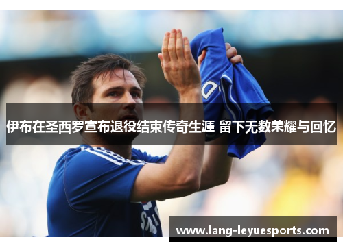 伊布在圣西罗宣布退役结束传奇生涯 留下无数荣耀与回忆