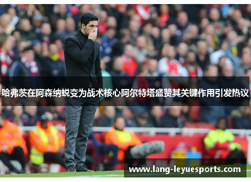 哈弗茨在阿森纳蜕变为战术核心阿尔特塔盛赞其关键作用引发热议 哈弗茨在阿森纳蜕变为战术核心阿尔特塔盛赞其关键作用引发热议