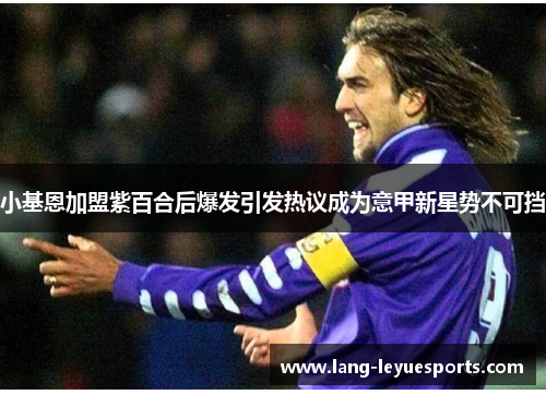 小基恩加盟紫百合后爆发引发热议成为意甲新星势不可挡 小基恩加盟紫百合后爆发引发热议成为意甲新星势不可挡