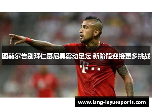 图赫尔告别拜仁慕尼黑震动足坛 新阶段迎接更多挑战 图赫尔告别拜仁慕尼黑震动足坛 新阶段迎接更多挑战