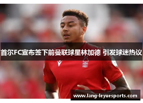 首尔FC宣布签下前曼联球星林加德 引发球迷热议 首尔FC宣布签下前曼联球星林加德 引发球迷热议